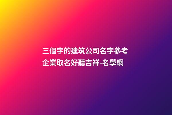 三個字的建筑公司名字參考 企業取名好聽吉祥-名學網